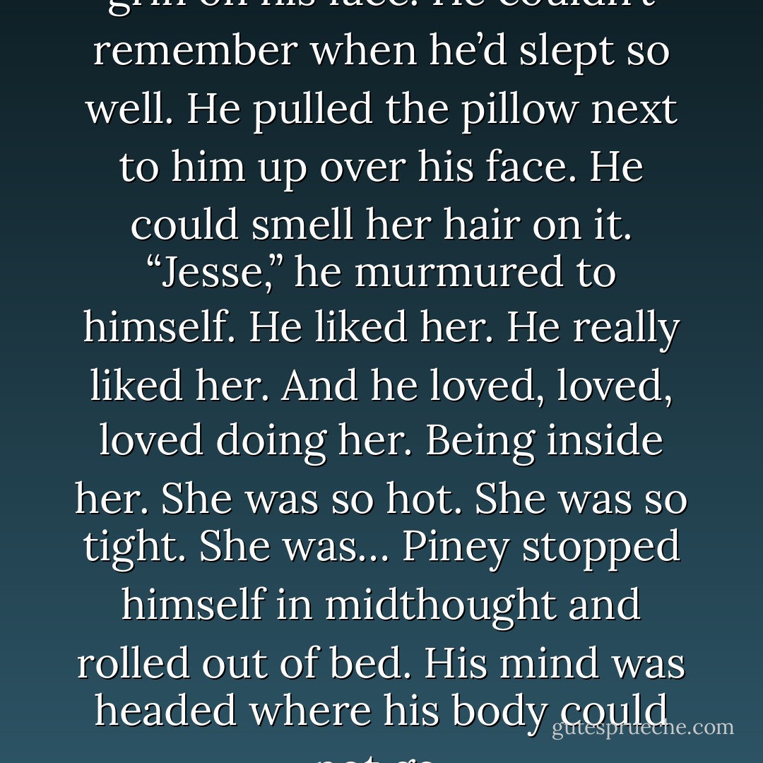 Piney woke up wearing a big grin on his face. He couldn’t remember when he’d slept so well. He pulled the pillow next to him up over his face. He could smell her hair on it.<br />“Jesse,” he murmured to himself. He liked her. He really liked her. And he loved, loved, loved doing her.<br />Being inside her. She was so hot. She was so tight. She was…<br />Piney stopped himself in midthought and rolled out of bed. His mind was headed where his body could not go. - Pamela Morsi
