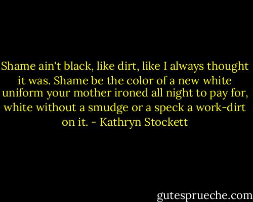 Shame ain't black, like dirt, like I always thought it was. Shame be the color of a new white uniform your mother ironed all night to pay for, white without a smudge or a speck a work-dirt on it. - Kathryn Stockett