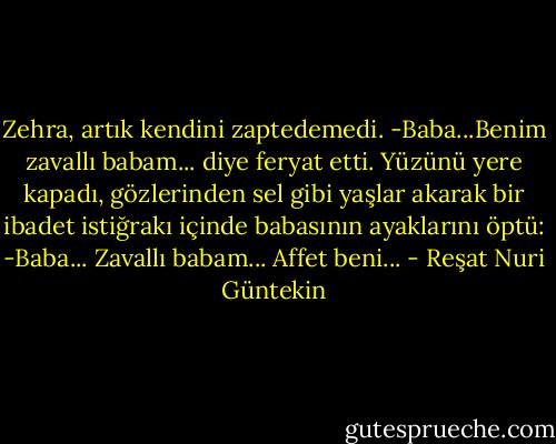 Zehra, artık kendini zaptedemedi.<br />-Baba...Benim zavallı babam... diye feryat etti.<br />Yüzünü yere kapadı, gözlerinden sel gibi yaşlar akarak bir ibadet istiğrakı içinde babasının ayaklarını öptü:<br />-Baba... Zavallı babam... Affet beni... - Reşat Nuri Güntekin