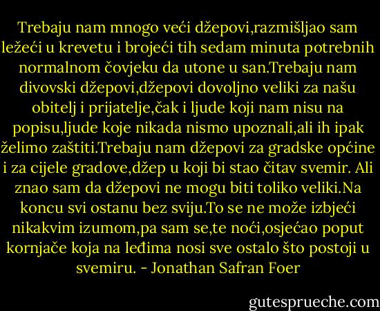 Trebaju nam mnogo veći džepovi,razmišljao sam ležeći u krevetu i brojeći tih sedam minuta potrebnih normalnom čovjeku da utone u san.Trebaju nam divovski džepovi,džepovi dovoljno veliki za našu obitelj i prijatelje,čak i ljude koji nam nisu na popisu,ljude koje nikada nismo upoznali,ali ih ipak želimo zaštiti.Trebaju nam džepovi za gradske općine i za cijele gradove,džep u koji bi stao čitav svemir.<br />Ali znao sam da džepovi ne mogu biti toliko veliki.Na koncu svi ostanu bez sviju.To se ne može izbjeći nikakvim izumom,pa sam se,te noći,osjećao poput kornjače koja na leđima nosi sve ostalo što postoji u svemiru. - Jonathan Safran Foer