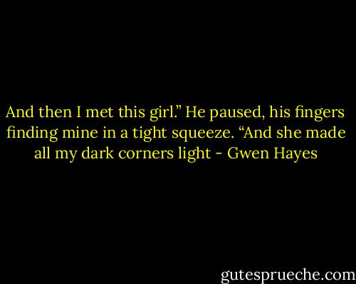 And then I met this girl.” He paused, his fingers finding mine in a tight squeeze. “And she made all my dark corners light - Gwen Hayes