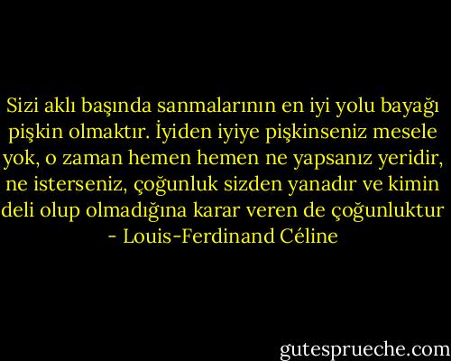 Sizi aklı başında sanmalarının en iyi yolu bayağı pişkin olmaktır. İyiden iyiye pişkinseniz mesele yok, o zaman hemen hemen ne yapsanız yeridir, ne isterseniz, çoğunluk sizden yanadır ve kimin deli olup olmadığına karar veren de çoğunluktur - Louis-Ferdinand Céline