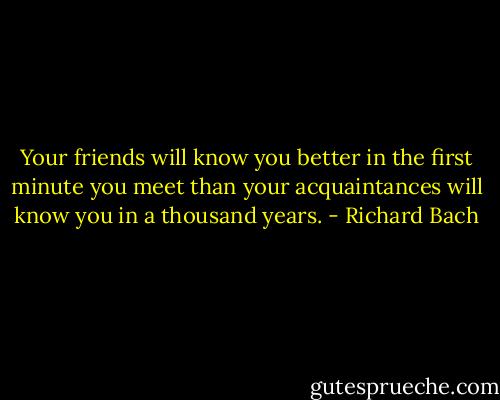 Your friends will know you better in the first minute you meet than your acquaintances will know you in a thousand years. - Richard Bach