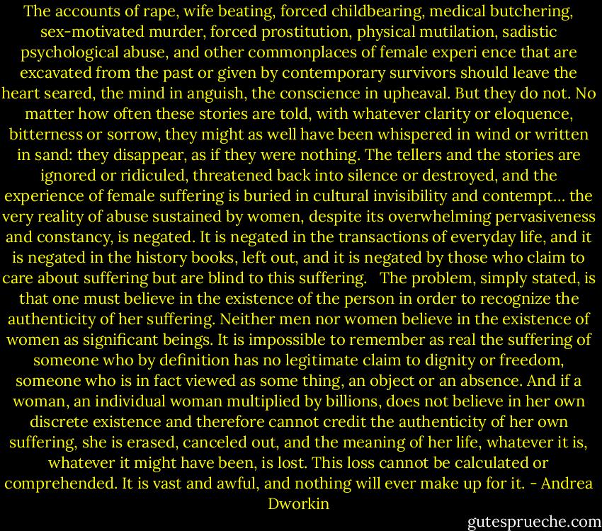 The accounts of rape, wife beating, forced childbearing, medical butchering, sex-motivated murder, forced prostitution, physical mutilation, sadistic psychological abuse, and other commonplaces of female experi<br />ence that are excavated from the past or given by contemporary survivors should leave the heart seared, the mind in anguish, the conscience in upheaval. But they do not. No matter how often these stories are told, with whatever clarity or eloquence, bitterness or sorrow, they might as well have been whispered in wind or written in sand: they disappear, as if they were nothing. The tellers and the stories are ignored or ridiculed, threatened back into silence or destroyed, and the experience of female suffering is buried in cultural invisibility and contempt… the very reality of abuse sustained by women, despite its overwhelming pervasiveness and constancy, is negated. It is negated in the transactions of everyday life, and it is negated in the history books, left out, and it is negated by those who claim to care about suffering but are blind to this suffering.<br /> <br />The problem, simply stated, is that one must believe in the existence of the person in order to recognize the authenticity of her suffering. Neither men nor women believe in the existence of women as significant beings. It is impossible to remember as real the suffering of someone who by definition has no legitimate claim to dignity or freedom, someone who is in fact viewed as some thing, an object or an absence. And if a woman, an individual woman multiplied by billions, does not believe in her own discrete existence and therefore cannot credit the authenticity of her own suffering, she is erased, canceled out, and the meaning of her life, whatever it is, whatever it might have been, is lost. This loss cannot be calculated or comprehended. It is vast and awful, and nothing will ever make up for it. - Andrea Dworkin