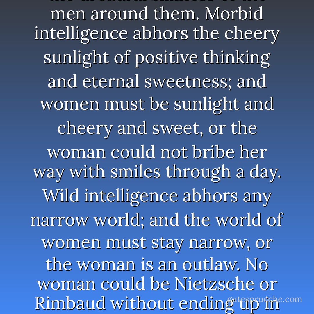 She will try to find the nice way to exercise intelligence. But intelligence is not ladylike. Intelligence is full of excesses. Rigorous intelligene abhors sentimentality, and women must be sentimental to value the dreadful silliness of the men around them. Morbid intelligence abhors the cheery sunlight of positive thinking and eternal sweetness; and women must be sunlight and cheery and sweet, or the woman could not bribe her way with smiles through a day. Wild intelligence abhors any narrow world; and the world of women must stay narrow, or the woman is an outlaw. No woman could be Nietzsche or Rimbaud without ending up in a whorehouse or lobotomized. Any vital intelligence has passionate questions, aggressive answers; but women cannot be explorers; there can be no Lewis or Clark of the female mind. - Andrea Dworkin