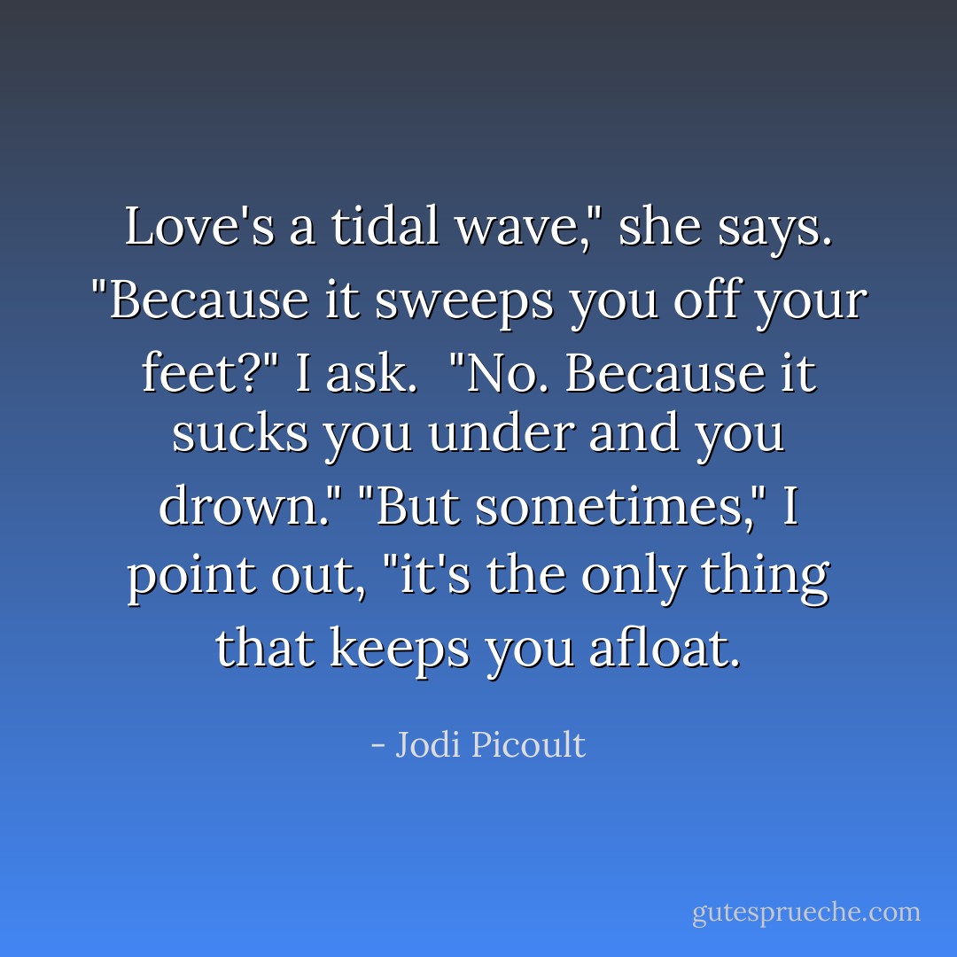 Love's a tidal wave," she says.<br />"Because it sweeps you off your feet?" I ask. <br />"No. Because it sucks you under and you drown."<br />"But sometimes," I point out, "it's the only thing that keeps you afloat. - Jodi Picoult