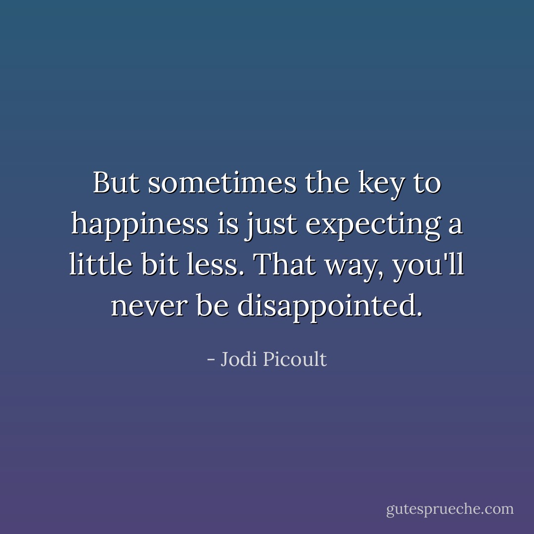 But sometimes the key to happiness is just expecting a little bit less. That way, you'll never be disappointed. - Jodi Picoult