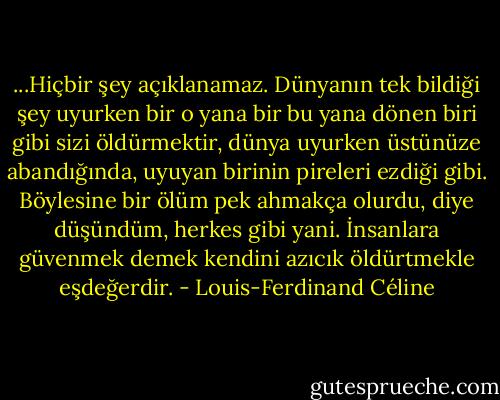 ...Hiçbir şey açıklanamaz. Dünyanın tek bildiği şey uyurken bir o yana bir bu yana dönen biri gibi sizi öldürmektir, dünya uyurken üstünüze abandığında, uyuyan birinin pireleri ezdiği gibi. Böylesine bir ölüm pek ahmakça olurdu, diye düşündüm, herkes gibi yani. İnsanlara güvenmek demek kendini azıcık öldürtmekle eşdeğerdir. - Louis-Ferdinand Céline