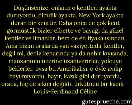 Düşünsenize, onların o kentleri ayakta duruyordu, dimdik ayakta. New York ayakta duran bir kenttir. Daha önce de çok kent görmüştük bizler elbette ve bayağı da güzel kentler ve limanlar, hem de en fiyakalısından. Ama bizim oralarda yan vaziyettedir kentler, değil mi, deniz kenarında ya da nehir kıyısında, manzaranın üzerine uzanıverirler, yolcuyu beklerler, oysa bu Amerikalısı, o öyle ayılıp bayılmıyordu, hayır, kazık gibi duruyordu, orada, hiç de sikici değildi, ürkütücü bir kazık. - Louis-Ferdinand Céline