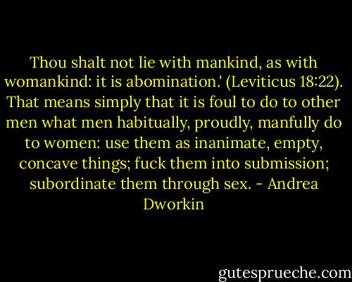 Thou shalt not lie with mankind, as with womankind: it is abomination.' (Leviticus 18:22). That means simply that it is foul to do to other men what men habitually, proudly, manfully do to women: use them as inanimate, empty, concave things; fuck them into submission; subordinate them through sex. - Andrea Dworkin
