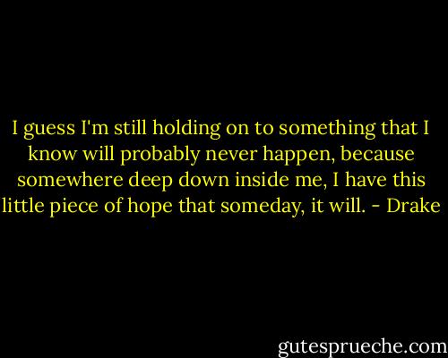 I guess I'm still holding on to something that I know will probably never happen, because somewhere deep down inside me, I have this little piece of hope that someday, it will. - Drake