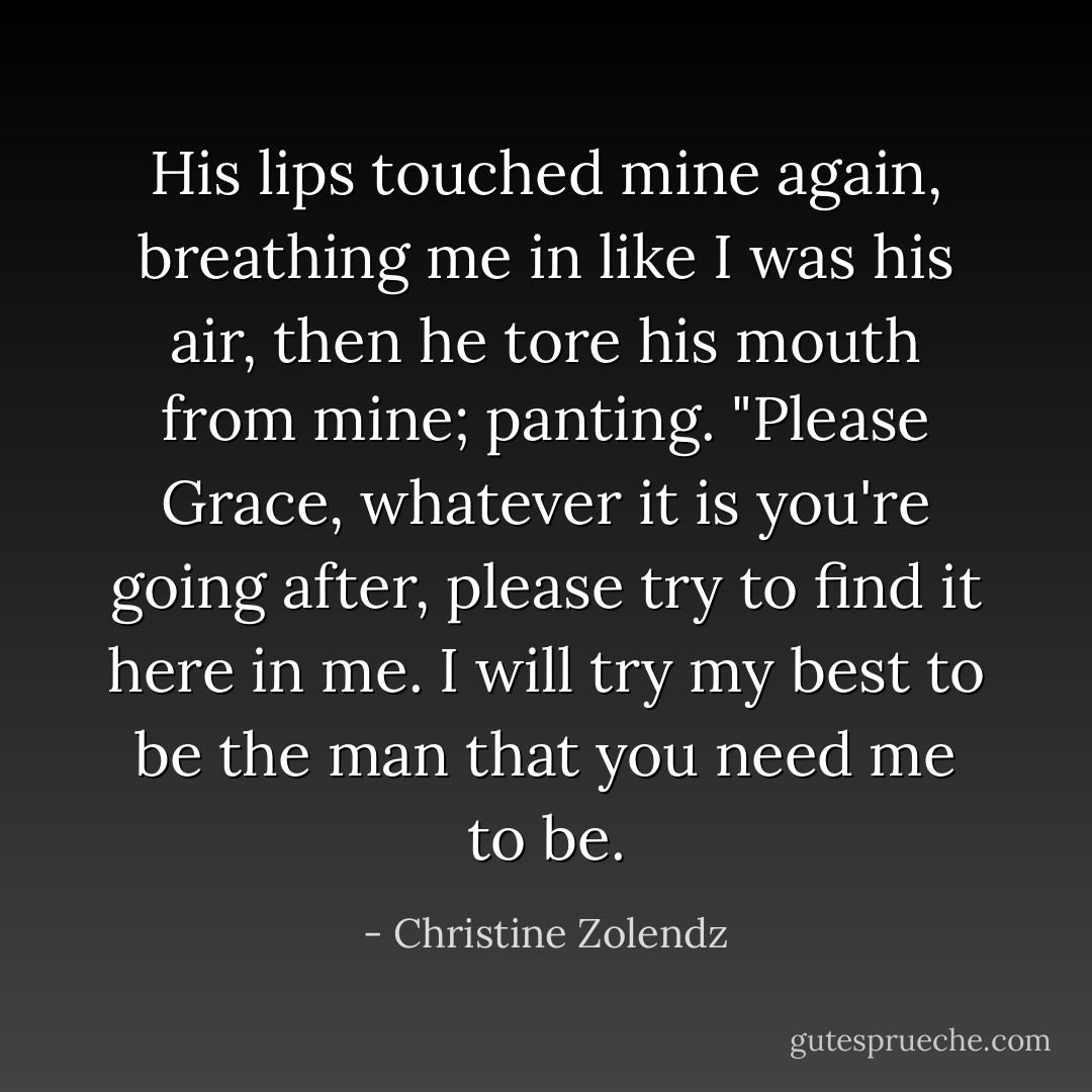 His lips touched mine again, breathing me in like I was his air, then he tore his mouth from mine; panting. "Please Grace, whatever it is you're going after, please try to find it here in me. I will try my best to be the man that you need me to be. - Christine Zolendz