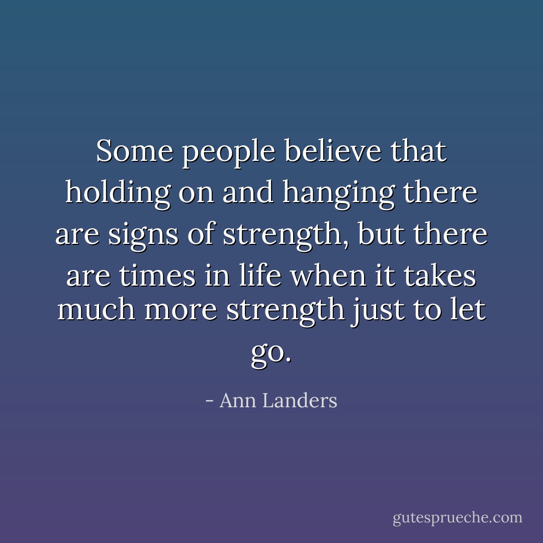 Some people believe that holding on and hanging there are signs of strength, but there are times in life when it takes much more strength just to let go. - Ann Landers