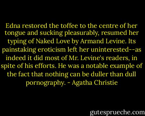 Edna restored the toffee to the centre of her tongue and sucking pleasurably, resumed her typing of Naked Love by Armand Levine. Its painstaking eroticism left her uninterested--as indeed it did most of Mr. Levine's readers, in spite of his efforts. He was a notable example of the fact that nothing can be duller than dull pornography. - Agatha Christie
