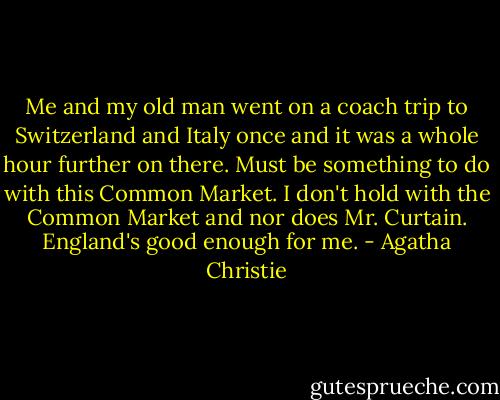 Me and my old man went on a coach trip to Switzerland and Italy once and it was a whole hour further on there. Must be something to do with this Common Market. I don't hold with the Common Market and nor does Mr. Curtain. England's good enough for me. - Agatha Christie