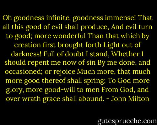 Oh goodness infinite, goodness immense!<br />That all this good of evil shall produce,<br />And evil turn to good; more wonderful<br />Than that which by creation first brought forth<br />Light out of darkness! Full of doubt I stand,<br />Whether I should repent me now of sin<br />By me done, and occasioned; or rejoice<br />Much more, that much more good thereof shall spring;<br />To God more glory, more good-will to men<br />From God, and over wrath grace shall abound. - John Milton