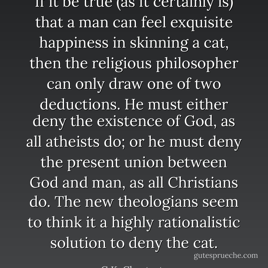 If it be true (as it certainly is) that a man can feel exquisite happiness in skinning a cat, then the religious philosopher can only draw one of two deductions. He must either deny the existence of God, as all atheists do; or he must deny the present union between God and man, as all Christians do. The new theologians seem to think it a highly rationalistic solution to deny the cat. - G.K. Chesterton