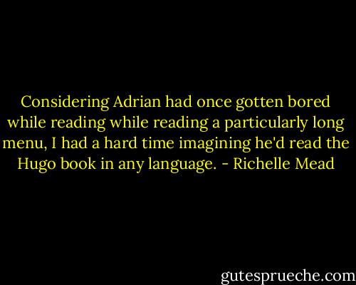 Considering Adrian had once gotten bored while reading while reading a particularly long menu, I had a hard time imagining he'd read the Hugo book in any language. - Richelle Mead