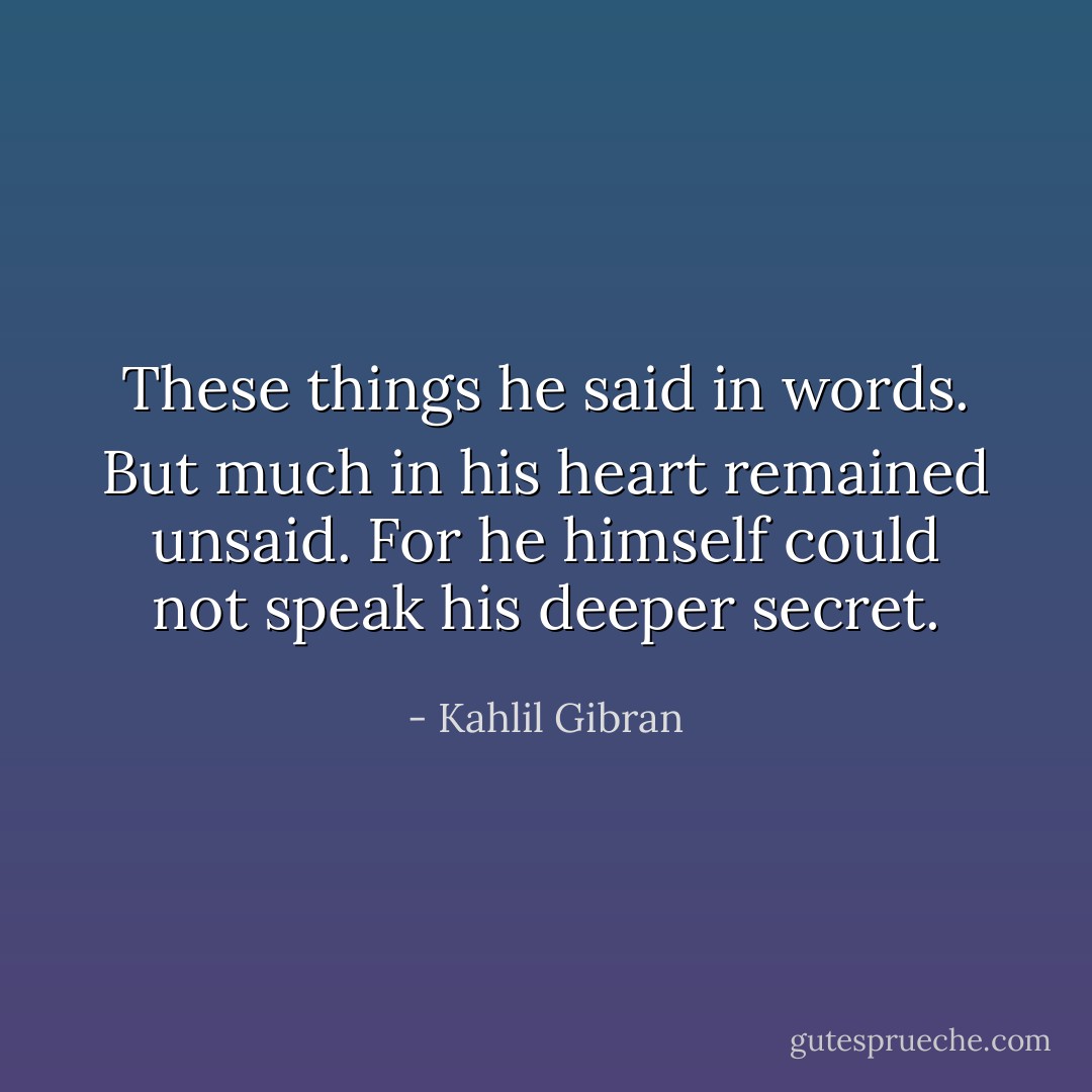 These things he said in words. But much in his heart remained unsaid.<br />For he himself could not speak his deeper secret. - Kahlil Gibran
