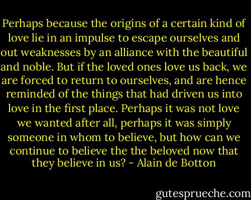 Perhaps because the origins of a certain kind of love lie in an impulse to escape ourselves and out weaknesses by an alliance with the beautiful and noble. But if the loved ones love us back, we are forced to return to ourselves, and are hence reminded of the things that had driven us into love in the first place. Perhaps it was not love we wanted after all, perhaps it was simply someone in whom to believe, but how can we continue to believe the the beloved now that they believe in us? - Alain de Botton