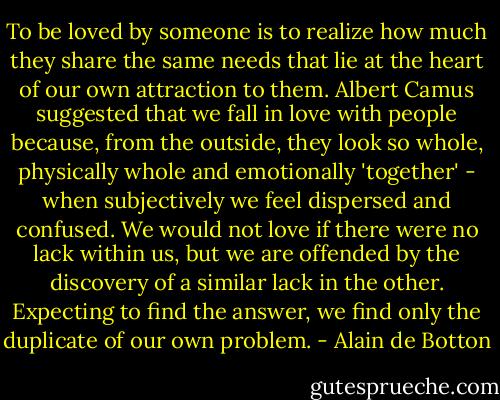 To be loved by someone is to realize how much they share the same needs that lie at the heart of our own attraction to them. Albert Camus suggested that we fall in love with people because, from the outside, they look so whole, physically whole and emotionally 'together' - when subjectively we feel dispersed and confused. We would not love if there were no lack within us, but we are offended by the discovery of a similar lack in the other. Expecting to find the answer, we find only the duplicate of our own problem. - Alain de Botton