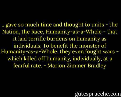 ...gave so much time and thought to units - the Nation, the Race, Humanity-as-a-Whole - that it laid terrific burdens on humanity as individuals. To benefit the monster of Humanity-as-a-Whole, they even fought wars - which killed off humanity, individually, at a fearful rate. - Marion Zimmer Bradley