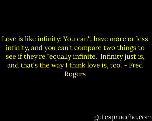 Love is like infinity: You can't have more or less infinity, and you can't compare two things to see if they're "equally infinite." Infinity just is, and that's the way I think love is, too. - Fred Rogers