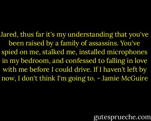 Jared, thus far it's my understanding that you've been raised by a family of assassins. You've spied on me, stalked me, installed microphones in my bedroom, and confessed to falling in love with me before I could drive. If I haven't left by now, I don't think I'm going to. - Jamie McGuire