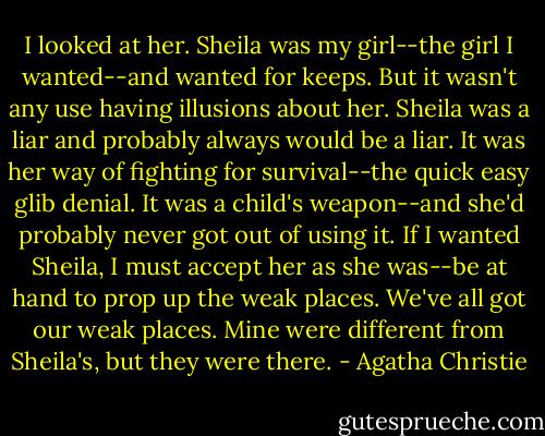 I looked at her. Sheila was my girl--the girl I wanted--and wanted for keeps. But it wasn't any use having illusions about her. Sheila was a liar and probably always would be a liar. It was her way of fighting for survival--the quick easy glib denial. It was a child's weapon--and she'd probably never got out of using it. If I wanted Sheila, I must accept her as she was--be at hand to prop up the weak places. We've all got our weak places. Mine were different from Sheila's, but they were there. - Agatha Christie