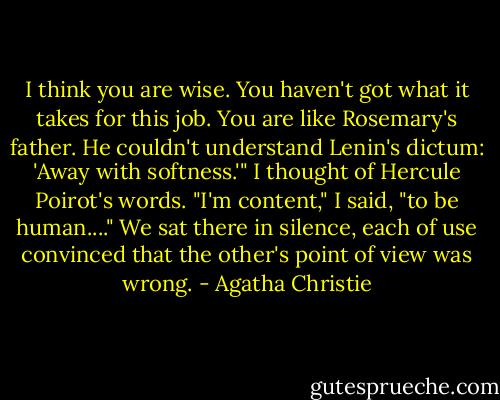 I think you are wise. You haven't got what it takes for this job. You are like Rosemary's father. He couldn't understand Lenin's dictum: 'Away with softness.'"<br />I thought of Hercule Poirot's words.<br />"I'm content," I said, "to be human...."<br />We sat there in silence, each of use convinced that the other's point of view was wrong. - Agatha Christie