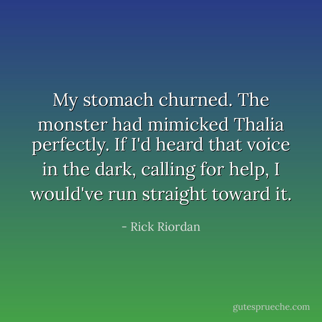 My stomach churned. The monster had mimicked Thalia perfectly. If I'd heard that voice in the dark, calling for help, I would've run straight toward it. - Rick Riordan