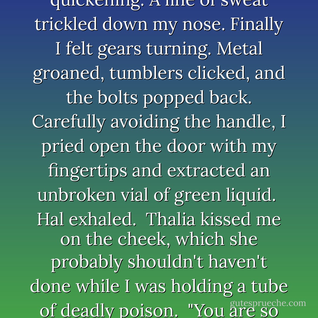 I touched the combination lock. I concentrated so hard I felt like I was dead-lifting five hundred pounds. My pulse quickening. A line of sweat trickled down my nose. Finally I felt gears turning. Metal groaned, tumblers clicked, and the bolts popped back. Carefully avoiding the handle, I pried open the door with my fingertips and extracted an unbroken vial of green liquid.<br /><br />Hal exhaled.<br /><br />Thalia kissed me on the cheek, which she probably shouldn't haven't done while I was holding a tube of deadly poison.<br /><br />"You are so good," she said.<br /><br />Did that make the risk worth? Yeah, pretty much. - Rick Riordan
