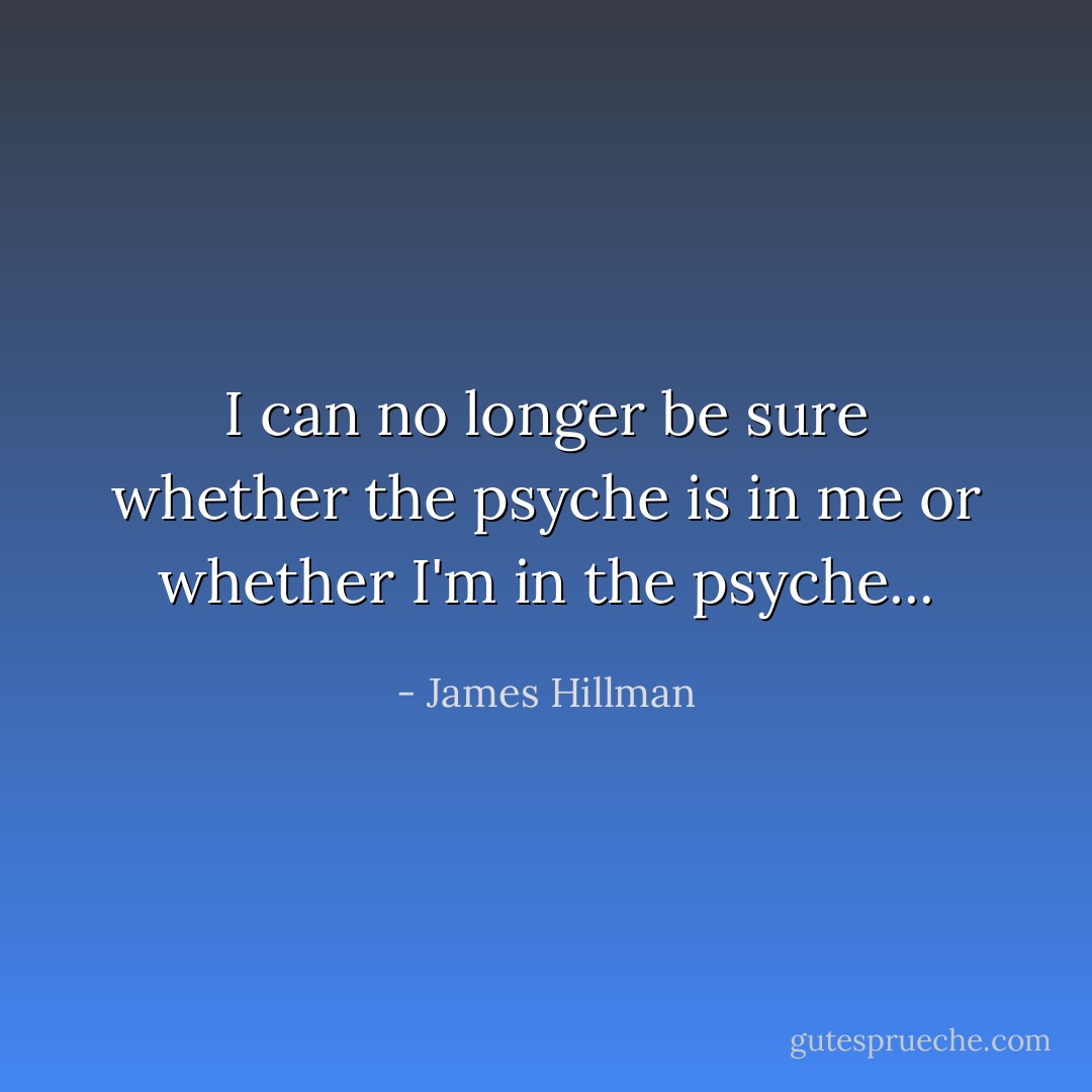 I can no longer be sure whether the psyche is in me or whether I'm in the psyche... - James Hillman