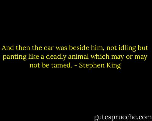 And then the car was beside him, not idling but panting like a deadly animal which may or may not be tamed. - Stephen King