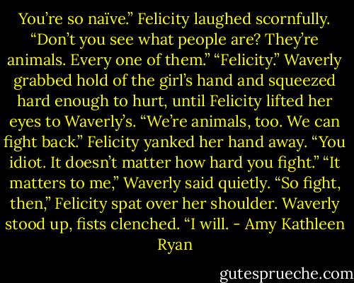 You’re so naïve.” Felicity laughed scornfully. “Don’t you see what people are? They’re animals. Every one of them.”<br />“Felicity.” Waverly grabbed hold of the girl’s hand and squeezed hard enough to hurt, until Felicity lifted her eyes to Waverly’s. “We’re animals, too. We can fight back.”<br />Felicity yanked her hand away. “You idiot. It doesn’t matter how hard you fight.”<br />“It matters to me,” Waverly said quietly.<br />“So fight, then,” Felicity spat over her shoulder.<br />Waverly stood up, fists clenched. “I will. - Amy Kathleen Ryan