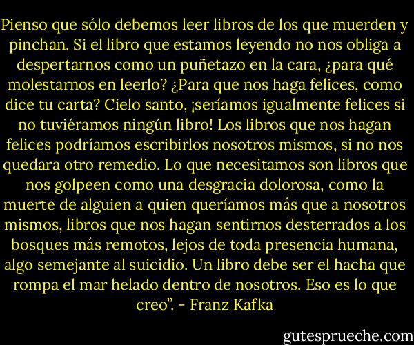 Pienso que sólo debemos leer libros de los que muerden y pinchan. Si el libro que estamos leyendo no nos obliga a despertarnos como un puñetazo en la cara, ¿para qué molestarnos en leerlo? ¿Para que nos haga felices, como dice tu carta? Cielo santo, ¡seríamos igualmente felices si no tuviéramos ningún libro! Los libros que nos hagan felices podríamos escribirlos nosotros mismos, si no nos quedara otro remedio. Lo que necesitamos son libros que nos golpeen como una desgracia dolorosa, como la muerte de alguien a quien queríamos más que a nosotros mismos, libros que nos hagan sentirnos desterrados a los bosques más remotos, lejos de toda presencia humana, algo semejante al suicidio. Un libro debe ser el hacha que rompa el mar helado dentro de nosotros. Eso es lo que creo”. - Franz Kafka