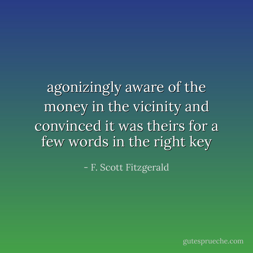 agonizingly aware of the money in the vicinity and convinced it was theirs for a few words in the right key - F. Scott Fitzgerald