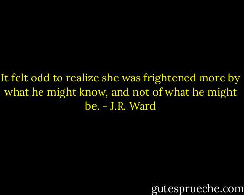 It felt odd to realize she was frightened more by what he might know, and not of what he might be. - J.R. Ward