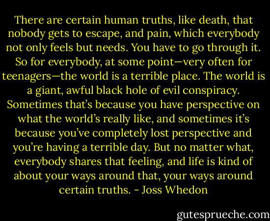 There are certain human truths, like death, that nobody gets to escape, and pain, which everybody not only feels but needs. You have to go through it. So for everybody, at some point—very often for teenagers—the world is a terrible place. The world is a giant, awful black hole of evil conspiracy. Sometimes that’s because you have perspective on what the world’s really like, and sometimes it’s because you’ve completely lost perspective and you’re having a terrible day. But no matter what, everybody shares that feeling, and life is kind of about your ways around that, your ways around certain truths. - Joss Whedon