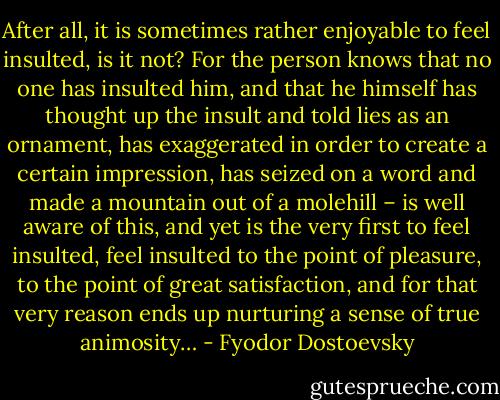 After all, it is sometimes rather enjoyable to feel insulted, is it not? For the person knows that no one has insulted him, and that he himself has thought up the insult and told lies as an ornament, has exaggerated in order to create a certain impression, has seized on a word and made a mountain out of a molehill – is well aware of this, and yet is the very first to feel insulted, feel insulted to the point of pleasure, to the point of great satisfaction, and for that very reason ends up nurturing a sense of true animosity… - Fyodor Dostoevsky