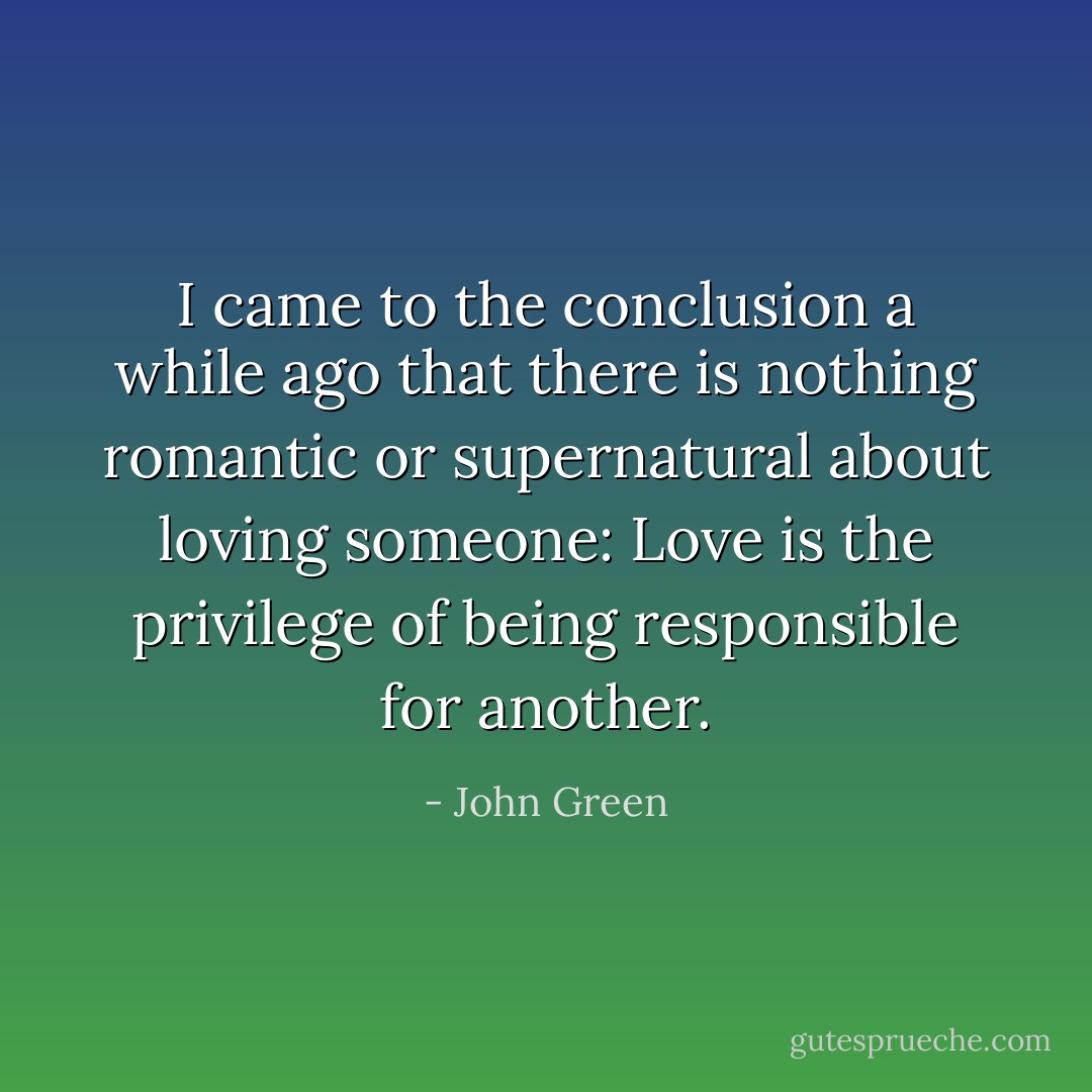I came to the conclusion a while ago that there is nothing<br />romantic or supernatural about loving someone: Love is the privilege<br />of being responsible for another. - John Green