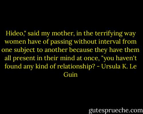 Hideo," said my mother, in the terrifying way women have of passing without interval from one subject to another because they have them all present in their mind at once, "you haven't found any kind of relationship? - Ursula K. Le Guin