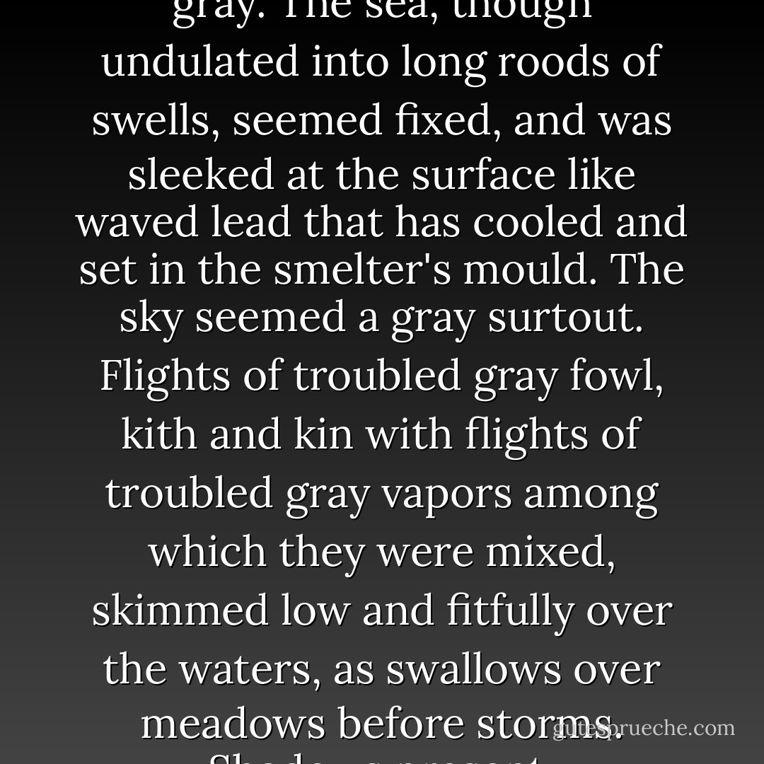 The morning was one peculiar to that coast. Everything was mute and calm; everything gray. The sea, though undulated into long roods of swells, seemed fixed, and was sleeked at the surface like waved lead that has cooled and set in the smelter's mould. The sky seemed a gray surtout. Flights of troubled gray fowl, kith and kin with flights of troubled gray vapors among which they were mixed, skimmed low and fitfully over the waters, as swallows over meadows before storms. Shadows present, foreshadowing deeper shadows to come. - Herman Melville