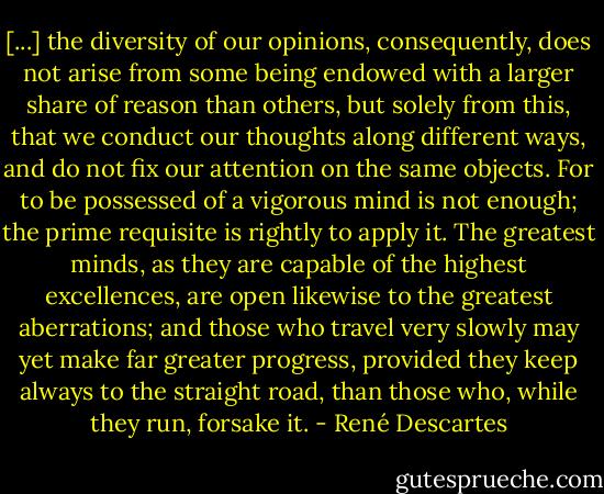 [...] the diversity of our opinions, consequently, does not arise from some being endowed with a larger share of reason than others, but solely from this, that we conduct our thoughts along different ways, and do not fix our attention on the same objects. For to be possessed of a vigorous mind is not enough; the prime requisite is rightly to apply it. The greatest minds, as they are capable of the highest excellences, are open likewise to the greatest aberrations; and those who travel very slowly may yet make far greater progress, provided they keep always to the straight road, than those who, while they run, forsake it. - René Descartes