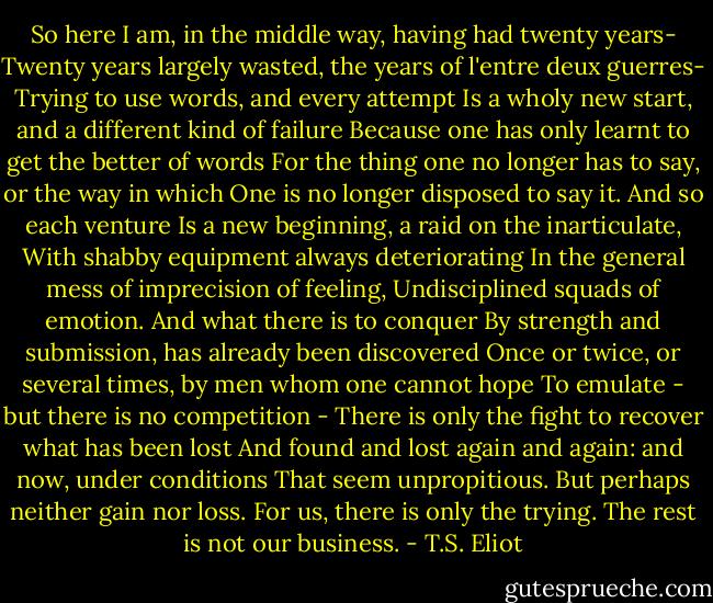 So here I am, in the middle way, having had twenty years-<br />Twenty years largely wasted, the years of l'entre deux guerres-<br />Trying to use words, and every attempt<br />Is a wholy new start, and a different kind of failure<br />Because one has only learnt to get the better of words<br />For the thing one no longer has to say, or the way in which<br />One is no longer disposed to say it. And so each venture<br />Is a new beginning, a raid on the inarticulate,<br />With shabby equipment always deteriorating<br />In the general mess of imprecision of feeling,<br />Undisciplined squads of emotion. And what there is to conquer<br />By strength and submission, has already been discovered<br />Once or twice, or several times, by men whom one cannot hope<br />To emulate - but there is no competition -<br />There is only the fight to recover what has been lost<br />And found and lost again and again: and now, under conditions<br />That seem unpropitious. But perhaps neither gain nor loss.<br />For us, there is only the trying. The rest is not our business. - T.S. Eliot