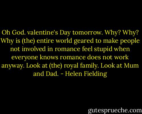 Oh God. valentine's Day tomorrow. Why? Why? Why is (the) entire world geared to make people not involved in romance feel stupid when everyone knows romance does not work anyway. Look at (the) royal family. Look at Mum and Dad. - Helen Fielding