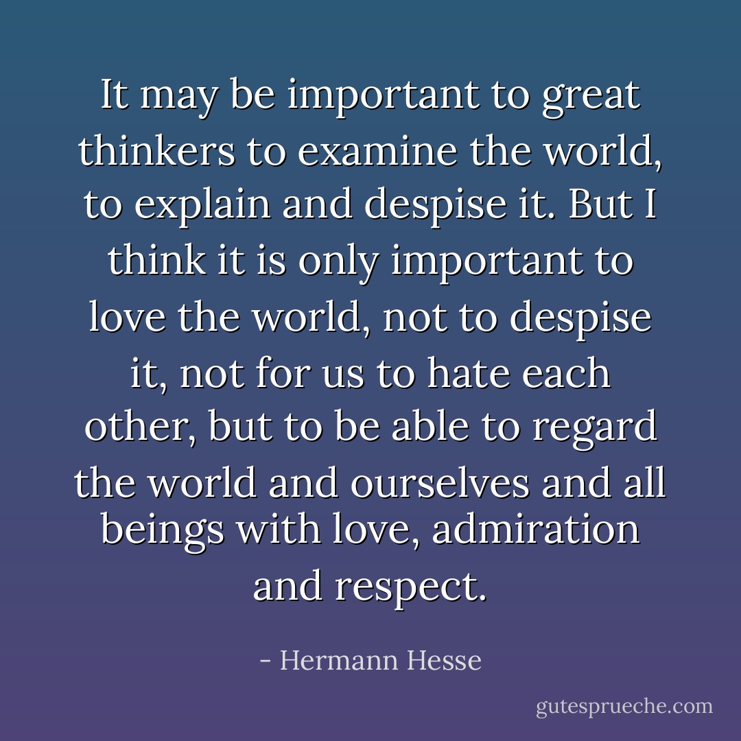 It may be important to great thinkers to examine the world, to explain and despise it. But I think it is only important to love the world, not to despise it, not for us to hate each other, but to be able to regard the world and ourselves and all beings with love, admiration and respect. - Hermann Hesse