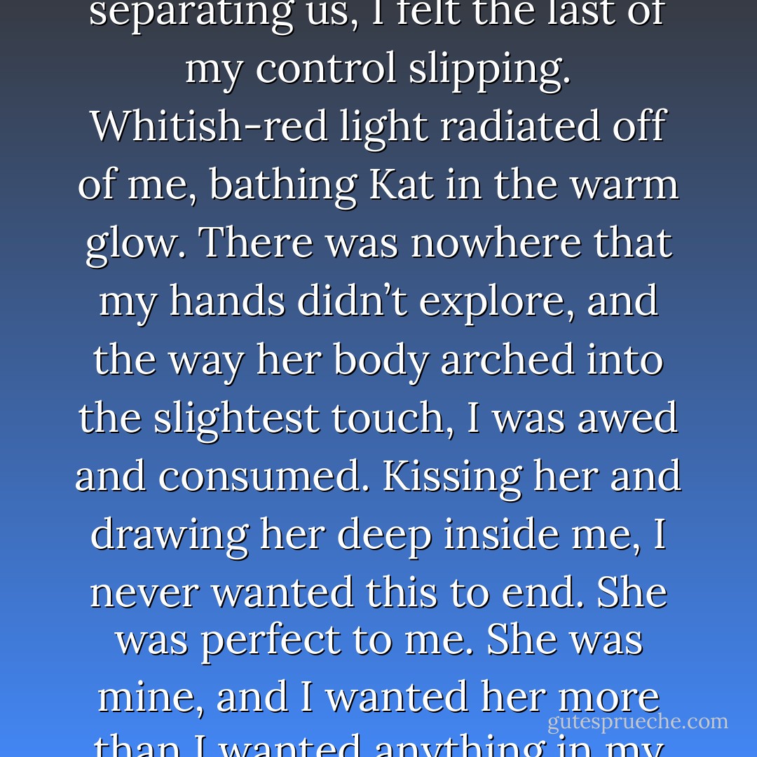 With my name on her lips and with barely anything separating us, I felt the last of my control slipping. Whitish-red light radiated off of me, bathing Kat in the warm glow. There was nowhere that my hands didn’t explore, and the way her body arched into the slightest touch, I was awed and consumed. Kissing her and drawing her deep inside me, I never wanted this to end. She was perfect to me. She was mine, and I wanted her more than I wanted anything in my life. - Jennifer L. Armentrout