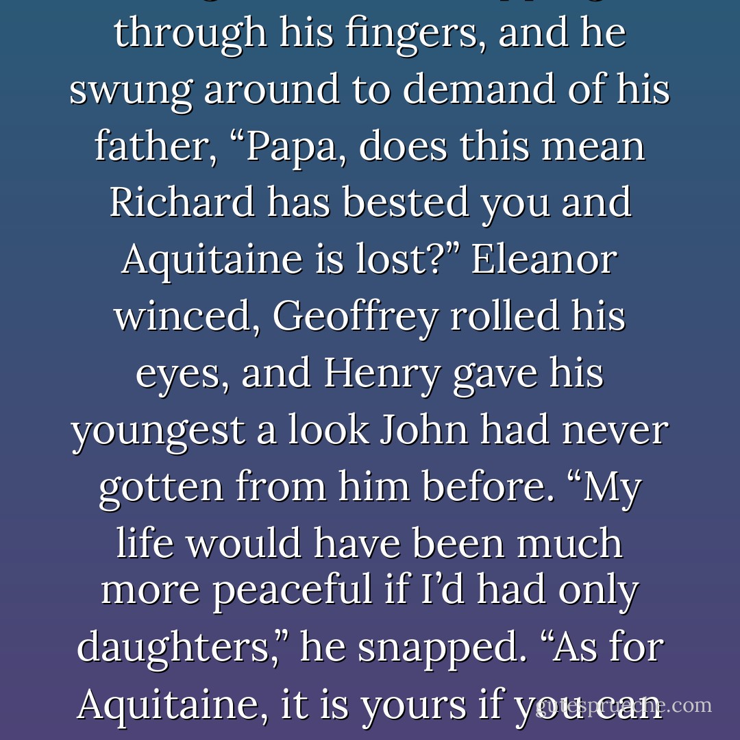 John, watching in dismay, saw his great chance slipping through his fingers, and he swung around to demand of his father, “Papa, does this mean Richard has bested you and Aquitaine is lost?” Eleanor winced, Geoffrey rolled his eyes, and Henry gave his youngest a look John had never gotten from him before. “My life would have been much more peaceful if I’d had only daughters,” he snapped. “As for Aquitaine, it is yours if you can take it. - Sharon Kay Penman