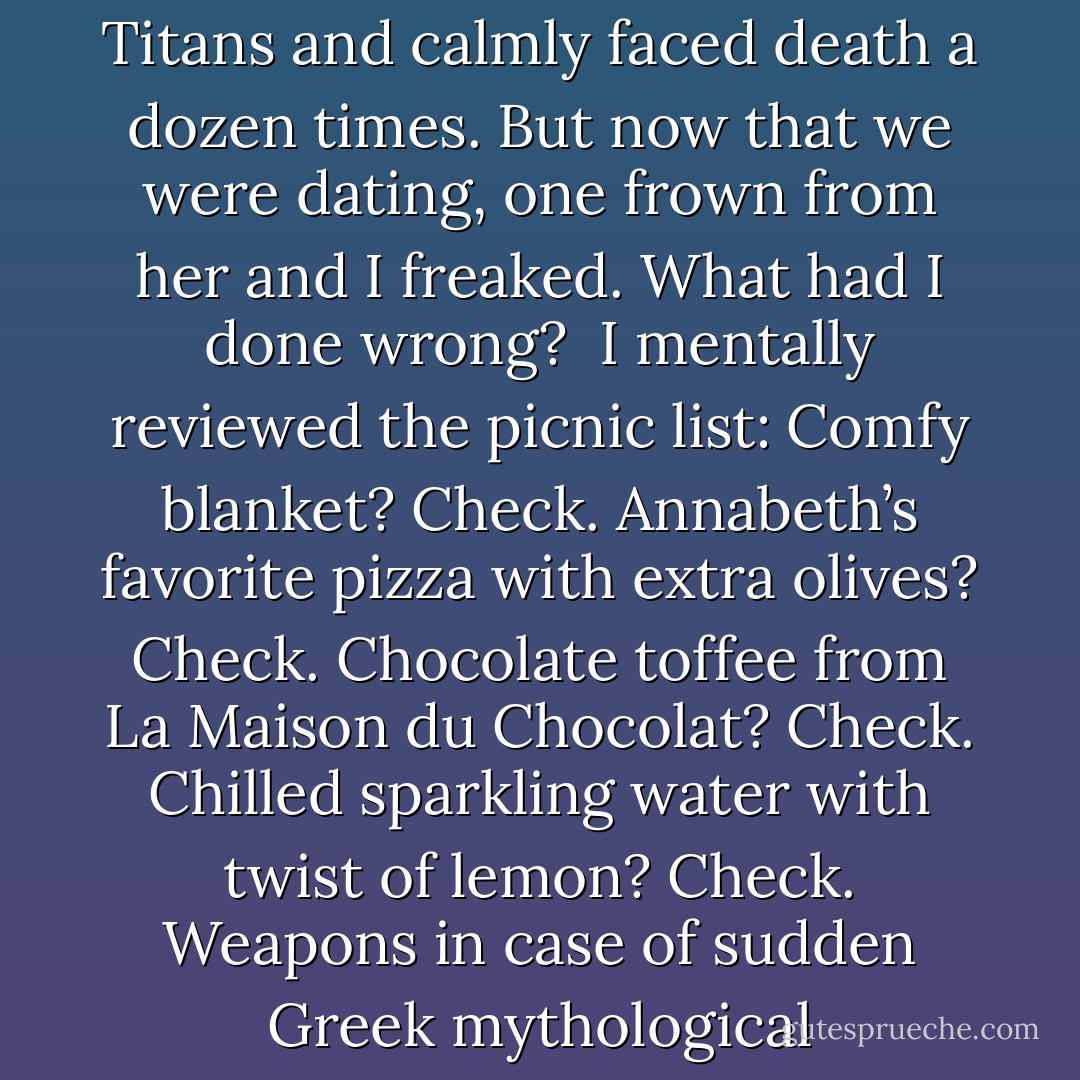 Annabeth and I were relaxing on the Great Lawn in Central Park when she ambushed me with a question.<br /><br />“You forgot, didn’t you?”<br /><br />I went into red-alert mode. It’s easy to panic when you’re a new boyfriend. Sure, I’d fought monsters with Annabeth for years. Together we’d faced the wrath of the gods. We’d battled Titans and calmly faced death a dozen times. But now that we were dating, one frown from her and I freaked. What had I done wrong?<br /><br />I mentally reviewed the picnic list: Comfy blanket? Check. Annabeth’s favorite pizza with extra olives? Check. Chocolate toffee from La Maison du Chocolat? Check. Chilled sparkling water with twist of lemon? Check. Weapons in case of sudden Greek mythological apocalypse? Check.<br /><br />So what had I forgotten?<br /><br />I was tempted (briefly) to bluff my way through. Two things stopped me. First, I didn’t want to lie to Annabeth. Second, she was too smart. She’d see right through me.<br /><br />So I did what I do best. I stared at her blankly and acted dumb. - Rick Riordan